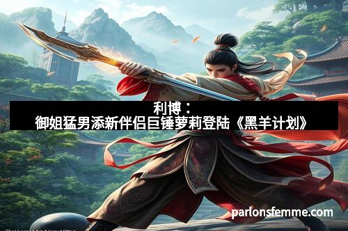 利博：御姐猛男添新伴侣巨锤萝莉登陆《黑羊计划》