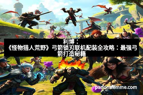 利博：《怪物猎人荒野》弓箭锁刃联机配装全攻略：最强弓箭打造秘籍